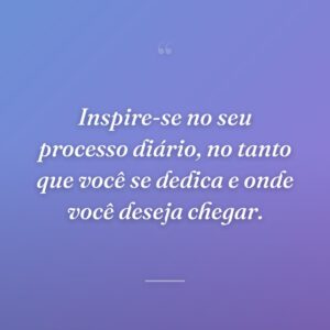 Inspire-se no seu processo diário, no tanto que você se dedica e onde você deseja chegar.