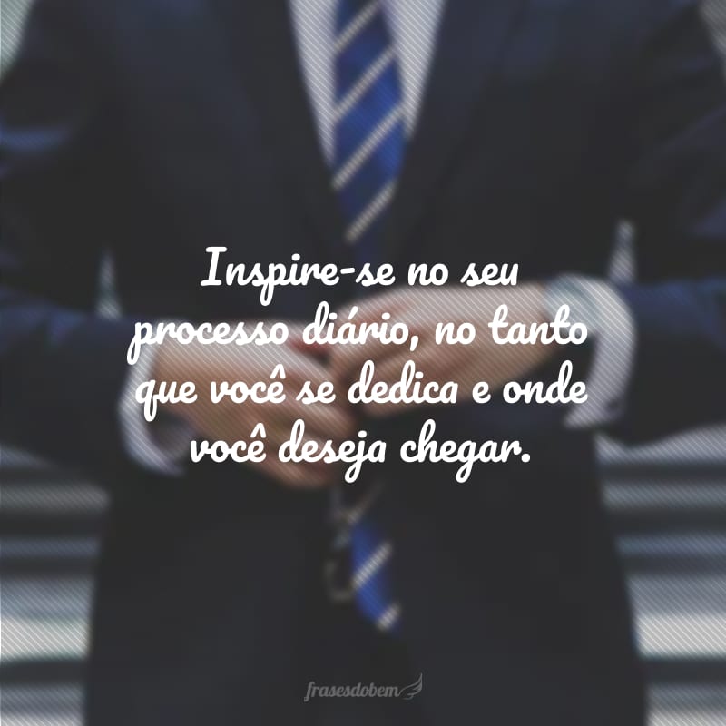 Inspire-se no seu processo diário, no tanto que você se dedica e onde você deseja chegar. 