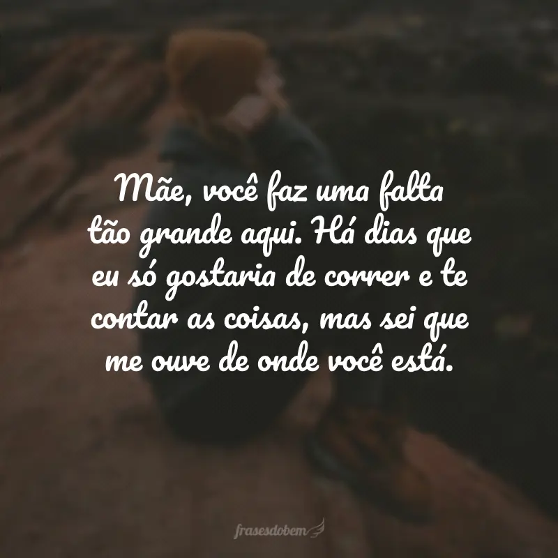 Mãe, você faz uma falta tão grande aqui. Há dias que eu só gostaria de correr e te contar as coisas, mas sei que me ouve de onde você está.