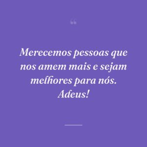 Merecemos pessoas que nos amem mais e sejam melhores para nós. Adeus!
