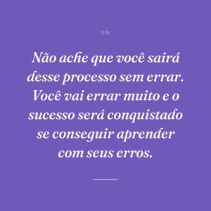 Não ache que você sairá desse processo sem errar. Você vai errar muito e o sucesso será conquistado se conseguir aprender com seus erros.