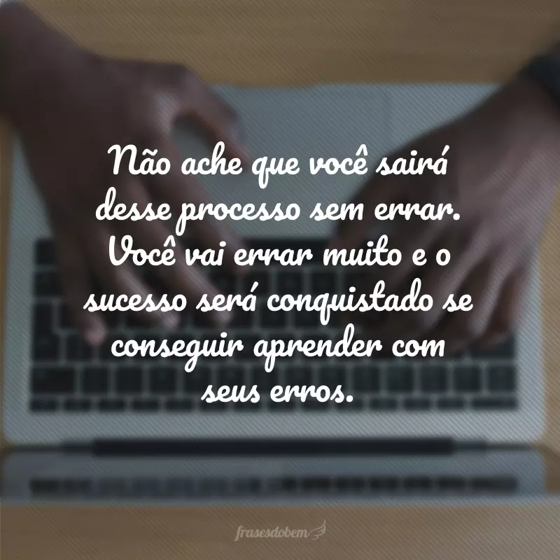 Não ache que você sairá desse processo sem errar. Você vai errar muito e o sucesso será conquistado se conseguir aprender com seus erros.