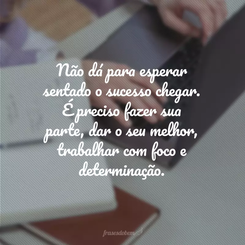 Não dá para esperar sentado o sucesso chegar. É preciso fazer sua parte, dar o seu melhor, trabalhar com foco e determinação.