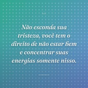 Não esconda sua tristeza, você tem o direito de não estar bem e concentrar suas energias somente nisso.