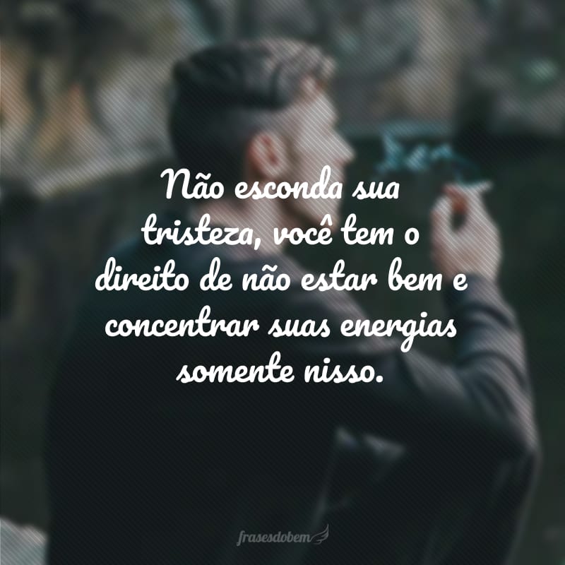 Não esconda sua tristeza, você tem o direito de não estar bem e concentrar suas energias somente nisso.