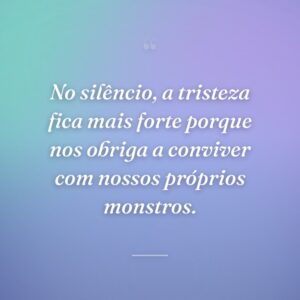No silêncio, a tristeza fica mais forte porque nos obriga a conviver com nossos próprios monstros.