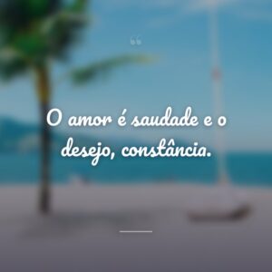 O amor é saudade e o desejo, constância.