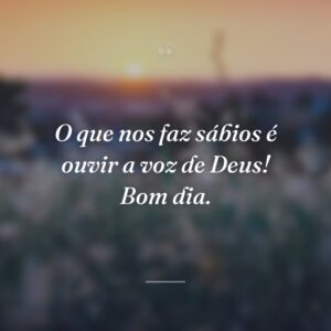 O que nos faz sábios é ouvir a voz de Deus! Bom dia.
