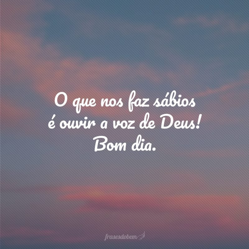 O que nos faz sábios é ouvir a voz de Deus! Bom dia.