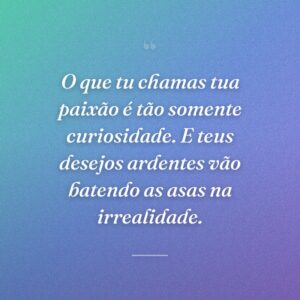 O que tu chamas tua paixão é tão somente curiosidade. E teus desejos ardentes vão batendo as asas na irrealidade.