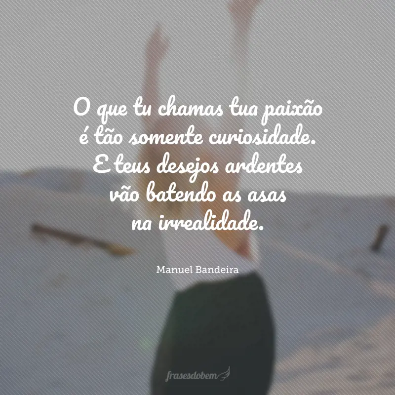 O que tu chamas tua paixão é tão somente curiosidade. E teus desejos ardentes vão batendo as asas na irrealidade.