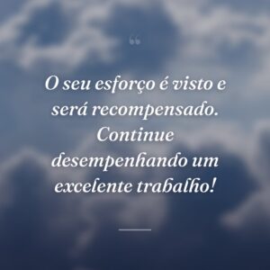 O seu esforço é visto e será recompensado. Continue desempenhando um excelente trabalho!