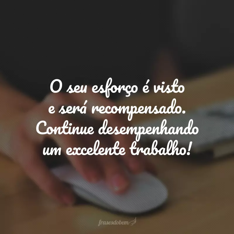 O seu esforço é visto e será recompensado. Continue desempenhando um excelente trabalho!