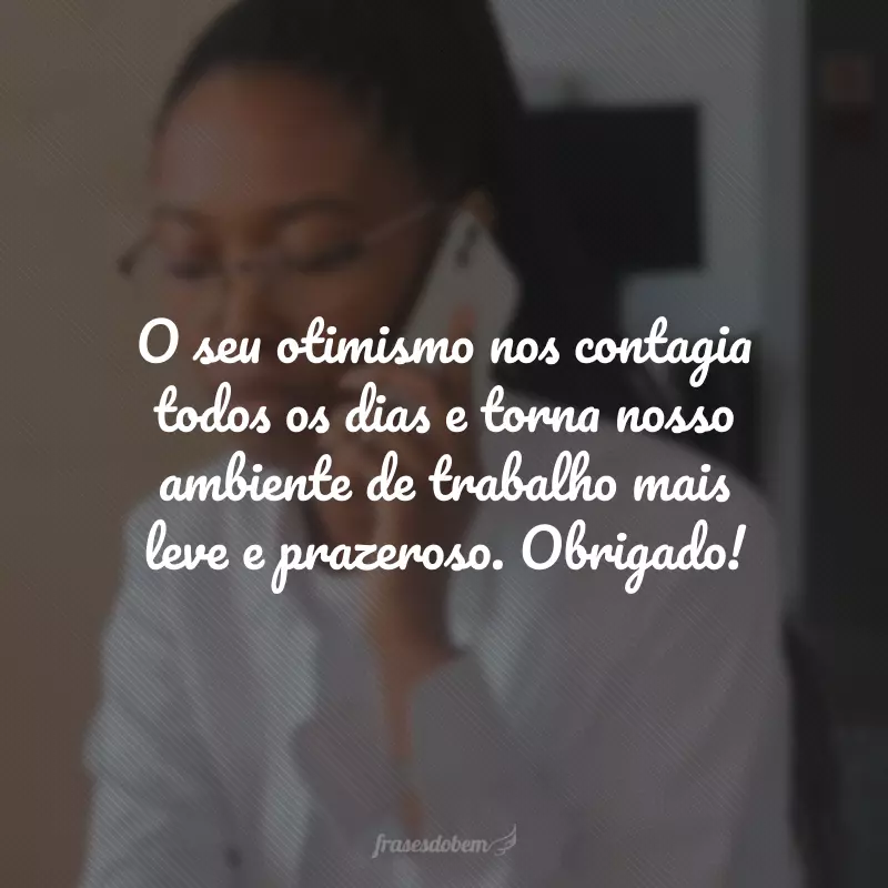O seu otimismo nos contagia todos os dias e torna nosso ambiente de trabalho mais leve e prazeroso. Obrigado!