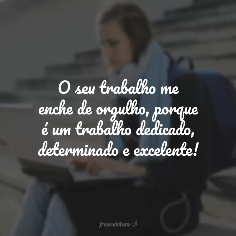 O seu trabalho me enche de orgulho, porque é um trabalho dedicado, determinado e excelente!