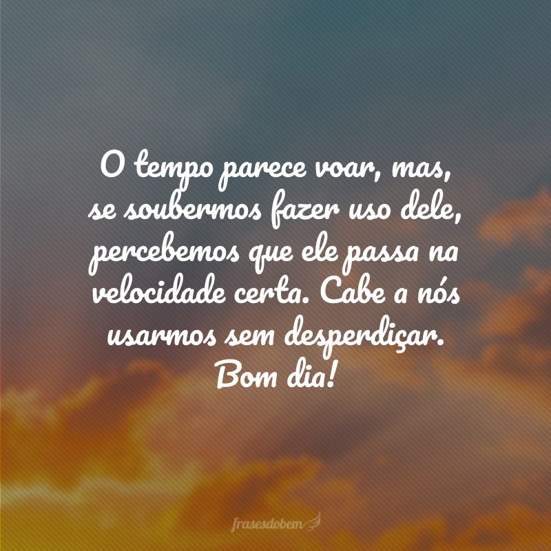 O tempo parece voar, mas, se soubermos fazer uso dele, percebemos que ele passa na velocidade certa. Cabe a nós usarmos sem desperdiçar. Bom dia!