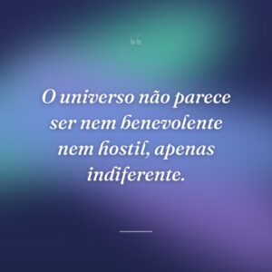 O universo não parece ser nem benevolente nem hostil, apenas indiferente.