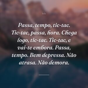 Passa, tempo, tic-tac. Tic-tac, passa, hora. Chega logo, tic-tac. Tic-tac, e vai-te embora. Passa, tempo. Bem depressa. Não atrasa. Não demora.