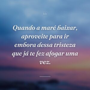Quando a maré baixar, aproveite para ir embora dessa tristeza que já te fez afogar uma vez.