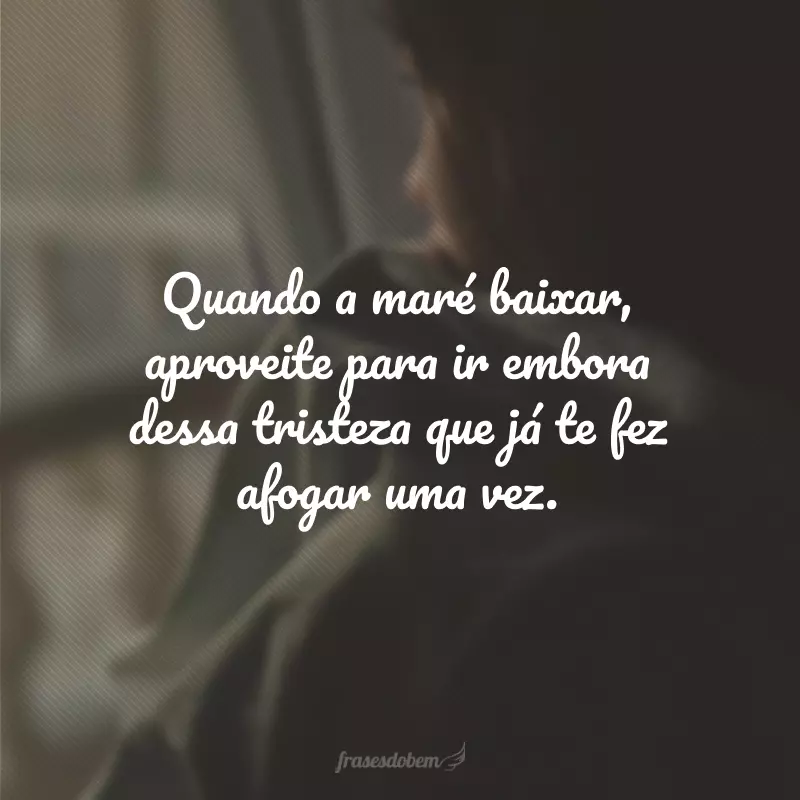 Quando a maré baixar, aproveite para ir embora dessa tristeza que já te fez afogar uma vez.