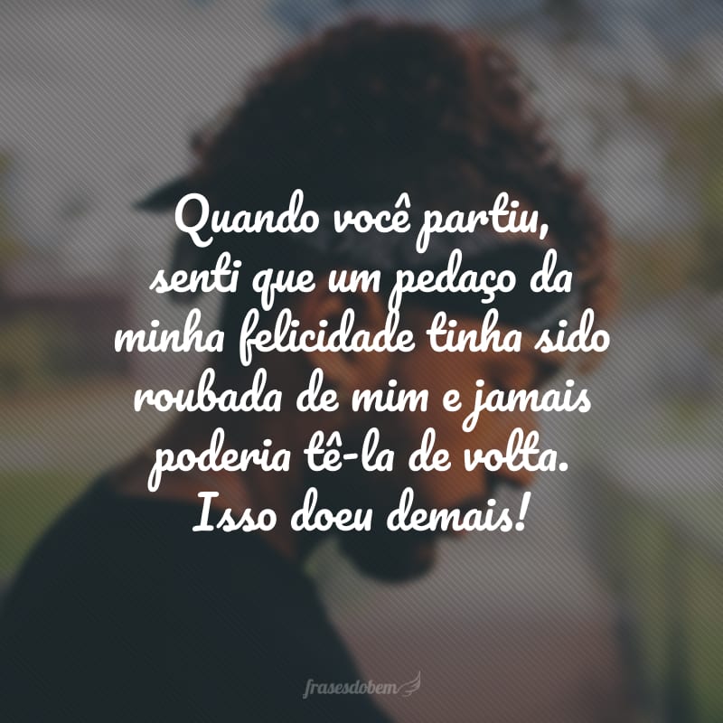 Quando você partiu, senti que um pedaço da minha felicidade tinha sido roubada de mim e jamais poderia tê-la de volta. Isso doeu demais!