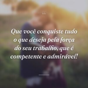 Que você conquiste tudo o que deseja pela força do seu trabalho, que é competente e admirável!