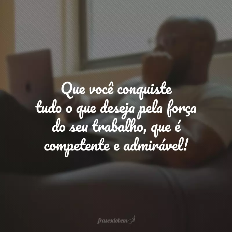 Que você conquiste tudo o que deseja pela força do seu trabalho, que é competente e admirável!