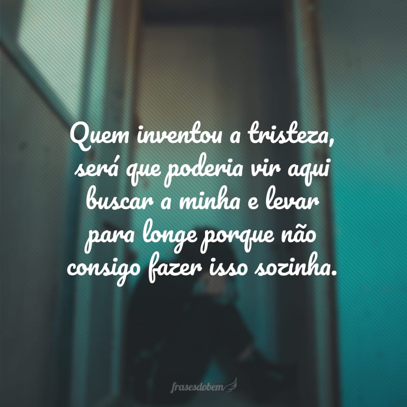 Quem inventou a tristeza, será que poderia vir aqui buscar a minha e levar para longe porque não consigo fazer isso sozinha.