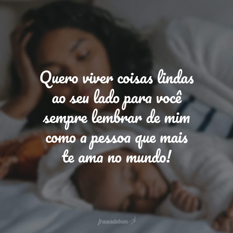 Quero viver coisas lindas ao seu lado para você sempre lembrar de mim como a pessoa que mais te ama no mundo!