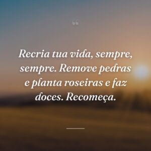 Recria tua vida, sempre, sempre. Remove pedras e planta roseiras e faz doces. Recomeça.
