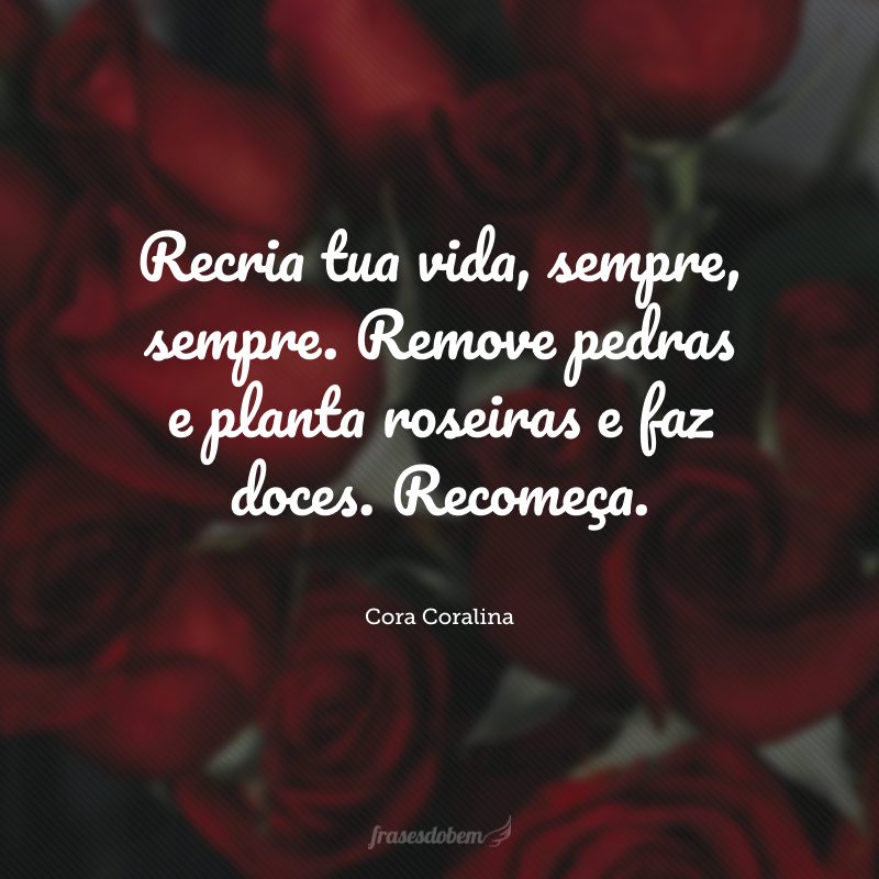 Recria tua vida, sempre, sempre. Remove pedras e planta roseiras e faz doces. Recomeça.