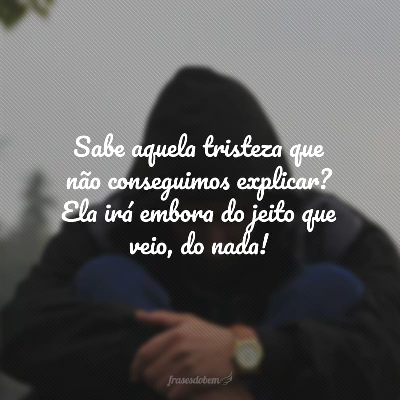 Sabe aquela tristeza que não conseguimos explicar? Ela irá embora do jeito que veio, do nada!