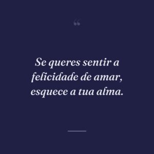 Se queres sentir a felicidade de amar, esquece a tua alma.