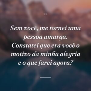 Sem você, me tornei uma pessoa amarga. Constatei que era você o motivo da minha alegria e o que farei agora?