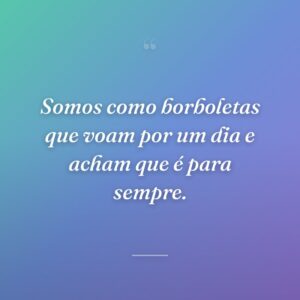 Somos como borboletas que voam por um dia e acham que é para sempre.