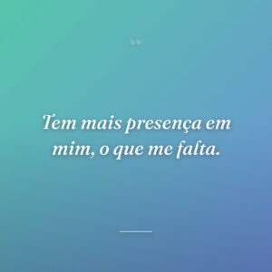Tem mais presença em mim, o que me falta.