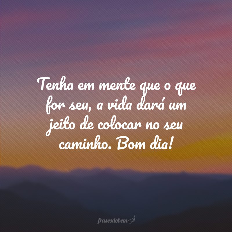 Tenha em mente que o que for seu, a vida dará um jeito de colocar no seu caminho. Bom dia!