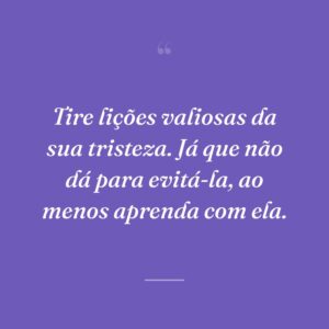 Tire lições valiosas da sua tristeza. Já que não dá para evitá-la, ao menos aprenda com ela.