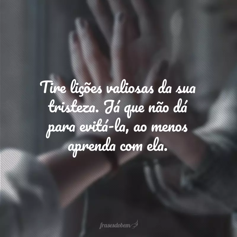 Tire lições valiosas da sua tristeza. Já que não dá para evitá-la, ao menos aprenda com ela.