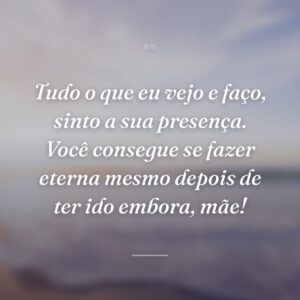 Tudo o que eu vejo e faço, sinto a sua presença. Você consegue se fazer eterna mesmo depois de ter ido embora, mãe!