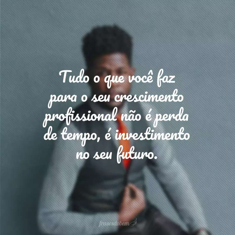 Tudo o que você faz para o seu crescimento profissional não é perda de tempo, é investimento no seu futuro.