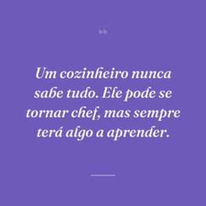 Um cozinheiro nunca sabe tudo. Ele pode se tornar chef, mas sempre terá algo a aprender.