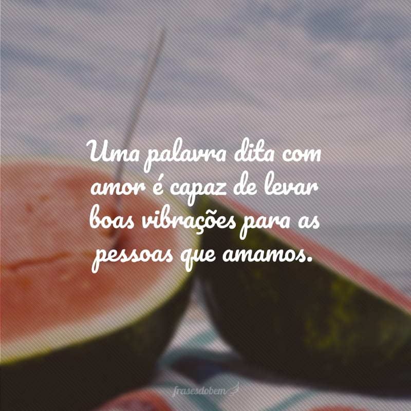 Uma palavra dita com amor é capaz de levar boas vibrações para as pessoas que amamos.