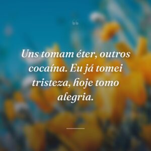 Uns tomam éter, outros cocaína. Eu já tomei tristeza, hoje tomo alegria.