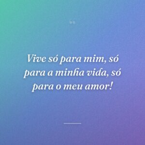 Vive só para mim, só para a minha vida, só para o meu amor!