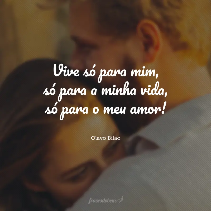 Vive só para mim, só para a minha vida, só para o meu amor!