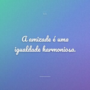 A amizade é uma igualdade harmoniosa.