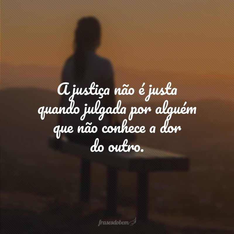 A justiça não é justa quando julgada por alguém que não conhece a dor do outro.