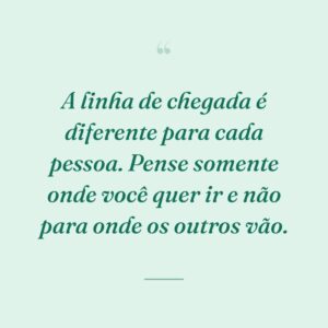A linha de chegada é diferente para cada pessoa. Pense somente onde você quer ir e não para onde os outros vão.