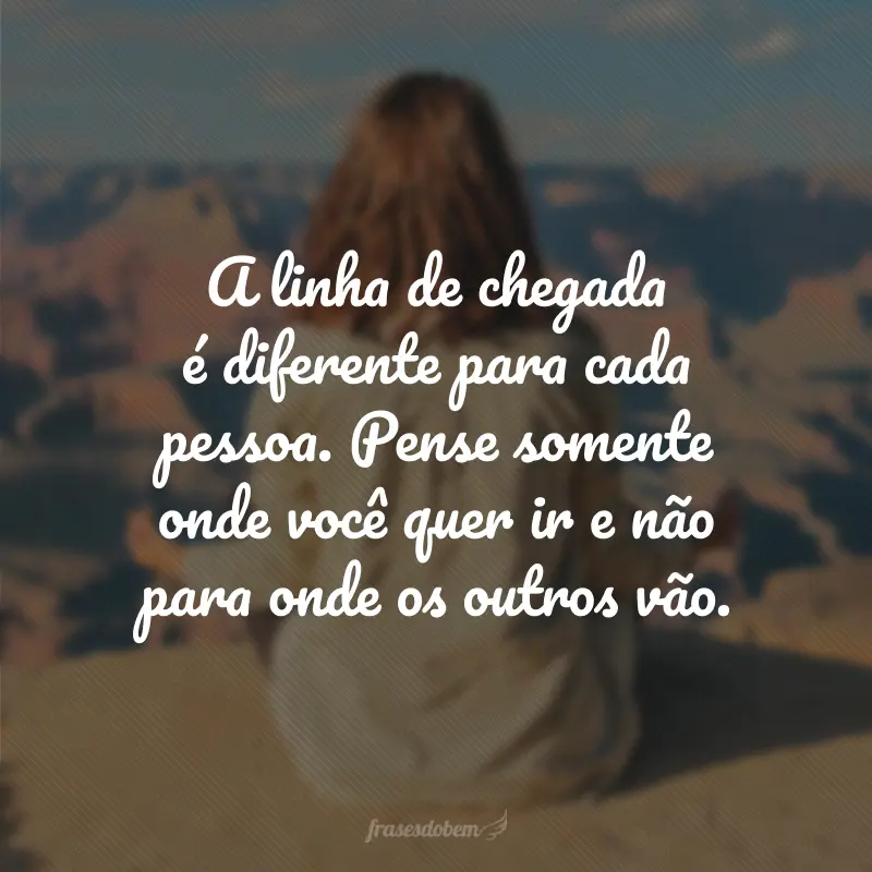 A linha de chegada é diferente para cada pessoa. Pense somente onde você quer ir e não para onde os outros vão.